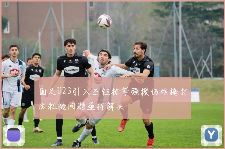 国足U23引入王钰栋等强援仍难掩打法粗糙问题亟待解决