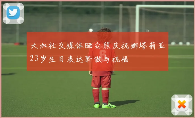 大加社交媒体晒合照庆祝娜塔莉亚23岁生日表达骄傲与祝福