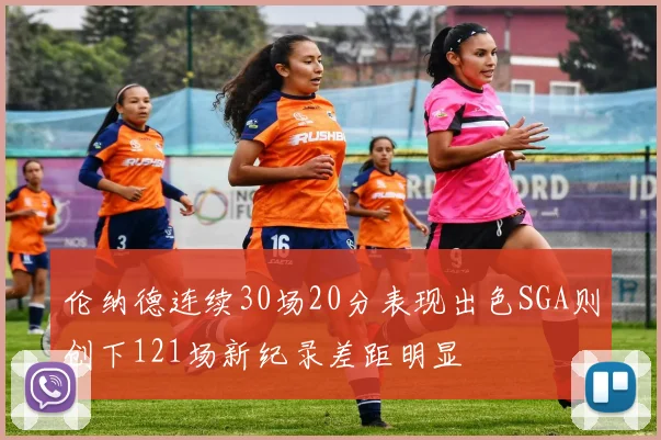 伦纳德连续30场20分表现出色SGA则创下121场新纪录差距明显