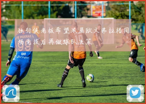 独行侠老板希望浓眉欧文弗拉格同场竞技后再做球队决策
