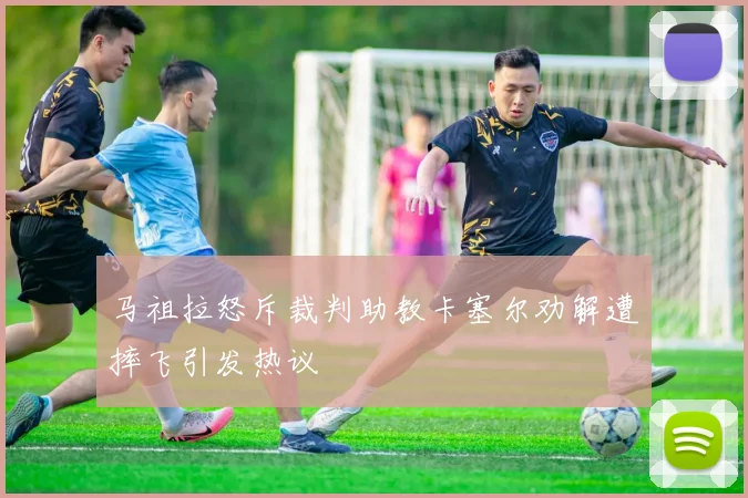 马祖拉怒斥裁判助教卡塞尔劝解遭摔飞引发热议