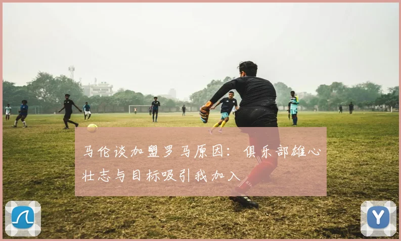 马伦谈加盟罗马原因：俱乐部雄心壮志与目标吸引我加入